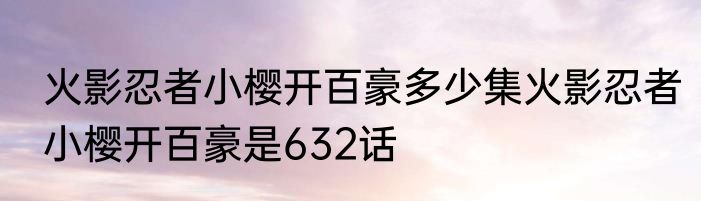 火影忍者小樱开百豪多少集火影忍者小樱开百豪是632话