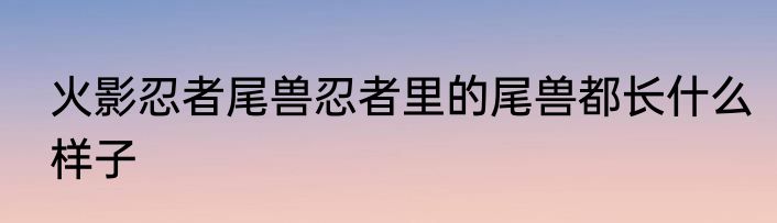 火影忍者尾兽忍者里的尾兽都长什么样子