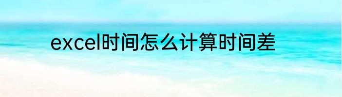 excel时间怎么计算时间差
