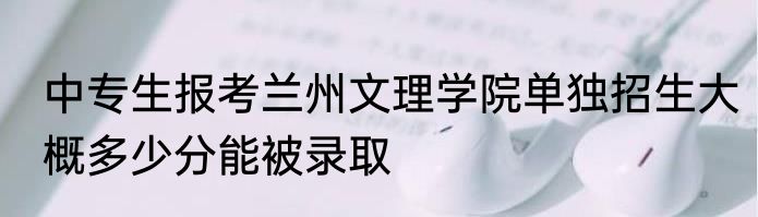 中专生报考兰州文理学院单独招生大概多少分能被录取