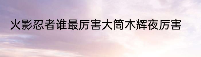火影忍者谁最厉害大筒木辉夜厉害