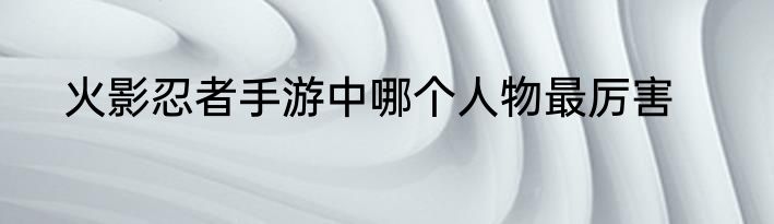 火影忍者手游中哪个人物最厉害