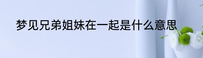 梦见兄弟姐妹在一起是什么意思