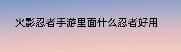 火影忍者手游里面什么忍者好用