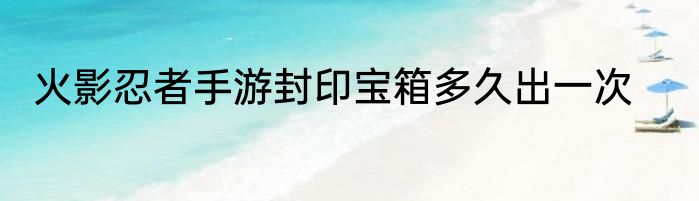 火影忍者手游封印宝箱多久出一次