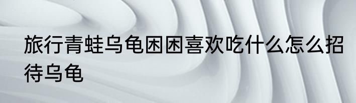 旅行青蛙乌龟困困喜欢吃什么怎么招待乌龟