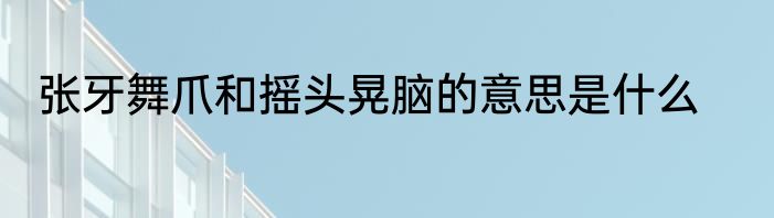 张牙舞爪和摇头晃脑的意思是什么