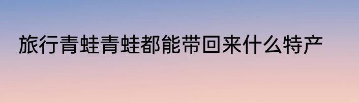 旅行青蛙青蛙都能带回来什么特产