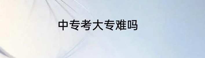 中专考大专难吗