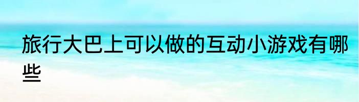 旅行大巴上可以做的互动小游戏有哪些