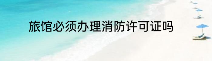 旅馆必须办理消防许可证吗