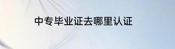 中专毕业证去哪里认证