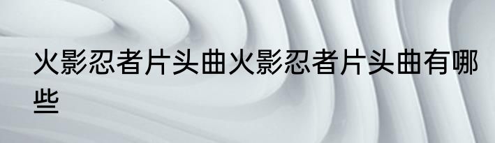 火影忍者片头曲火影忍者片头曲有哪些