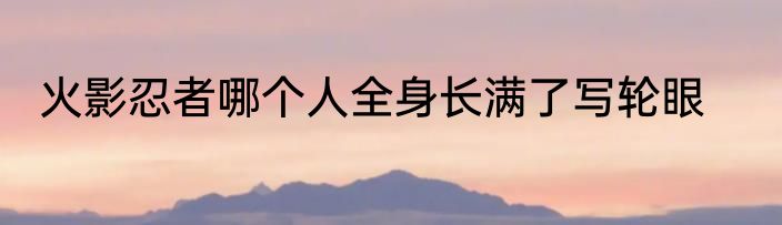 火影忍者哪个人全身长满了写轮眼