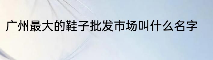 广州最大的鞋子批发市场叫什么名字