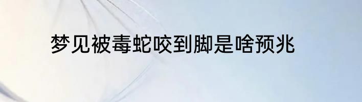 梦见被毒蛇咬到脚是啥预兆