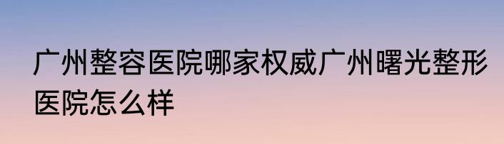 广州整容医院哪家权威广州曙光整形医院怎么样