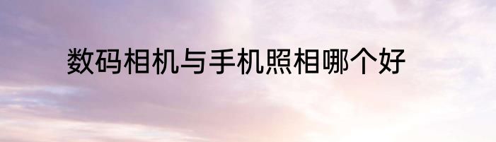 数码相机与手机照相哪个好