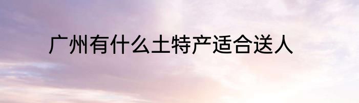 广州有什么土特产适合送人