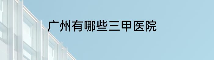 广州有哪些三甲医院