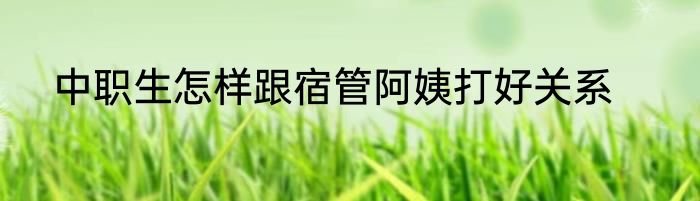 中职生怎样跟宿管阿姨打好关系