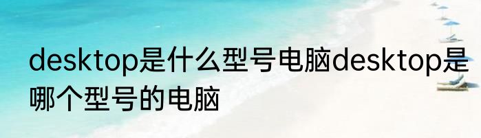 desktop是什么型号电脑desktop是哪个型号的电脑