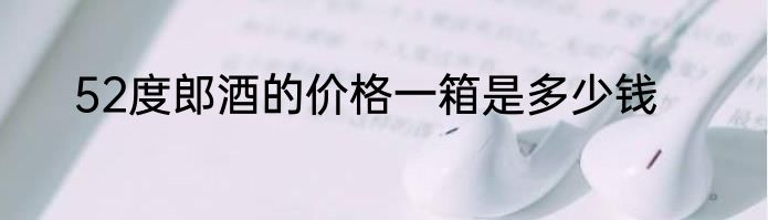 52度郎酒的价格一箱是多少钱