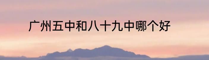 广州五中和八十九中哪个好