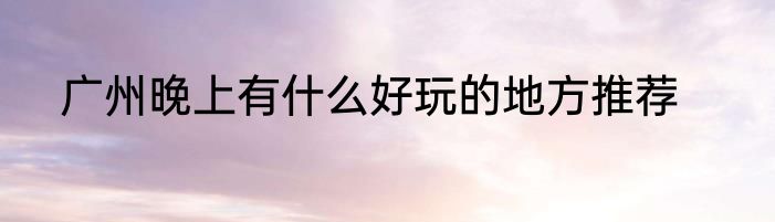 广州晚上有什么好玩的地方推荐