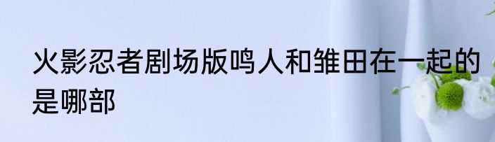 火影忍者剧场版鸣人和雏田在一起的是哪部