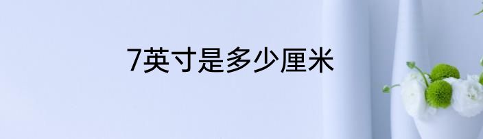 7英寸是多少厘米