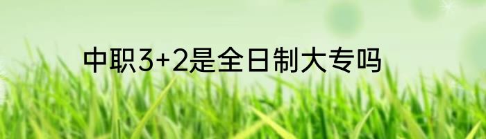 中职3+2是全日制大专吗