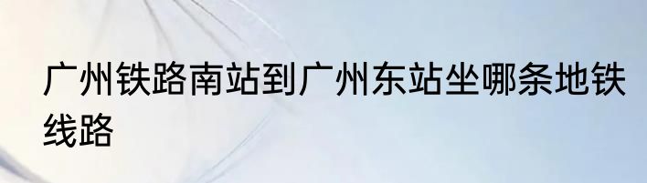 广州铁路南站到广州东站坐哪条地铁线路