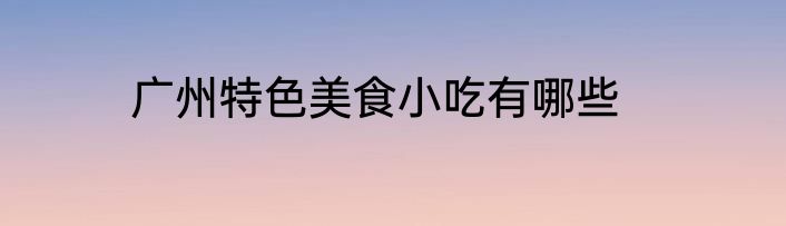 广州特色美食小吃有哪些