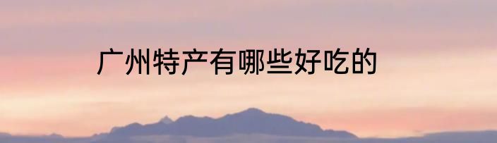 广州特产有哪些好吃的