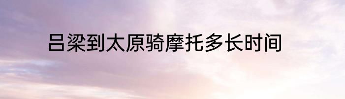 吕梁到太原骑摩托多长时间