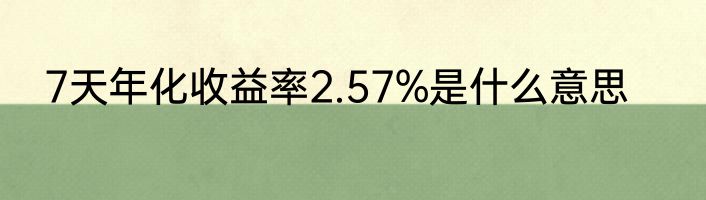 7天年化收益率2.57%是什么意思