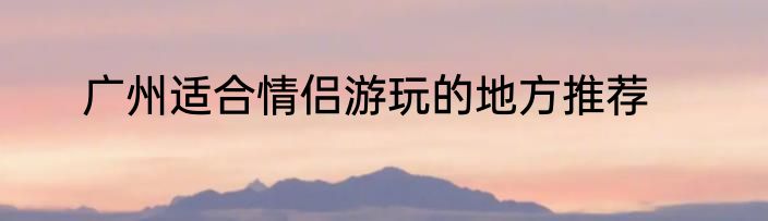 广州适合情侣游玩的地方推荐