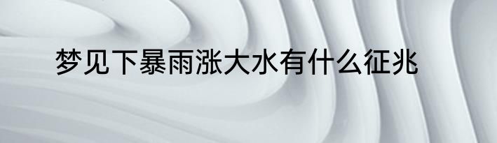 梦见下暴雨涨大水有什么征兆