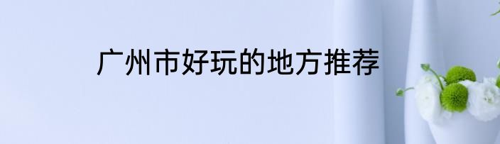 广州市好玩的地方推荐