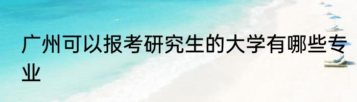 广州可以报考研究生的大学有哪些专业