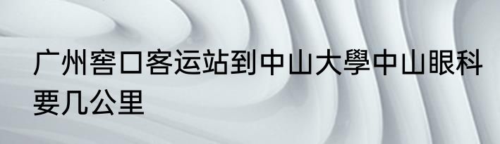 广州窖口客运站到中山大學中山眼科要几公里