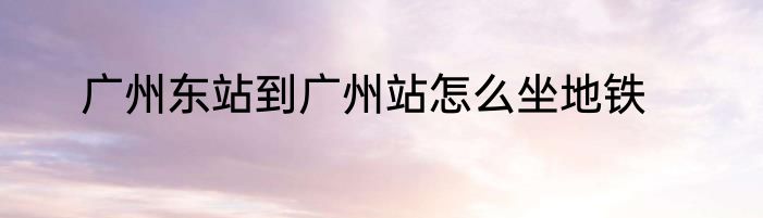 广州东站到广州站怎么坐地铁