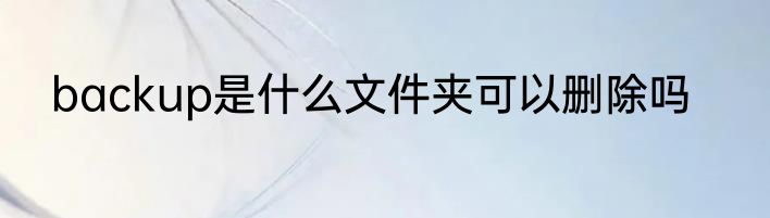 backup是什么文件夹可以删除吗
