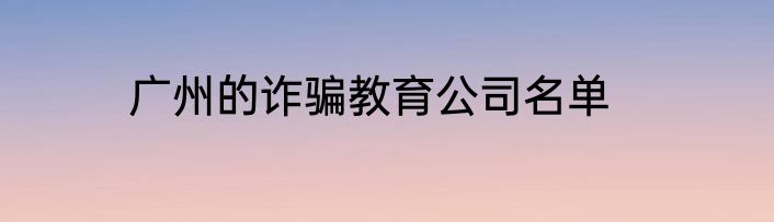 广州的诈骗教育公司名单