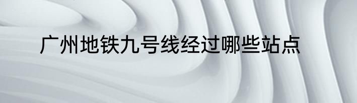 广州地铁九号线经过哪些站点