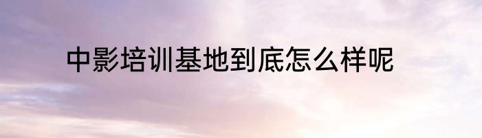 中影培训基地到底怎么样呢