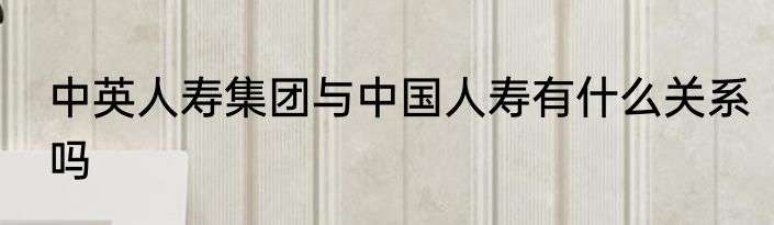 中英人寿集团与中国人寿有什么关系吗