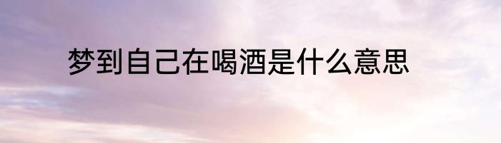 梦到自己在喝酒是什么意思