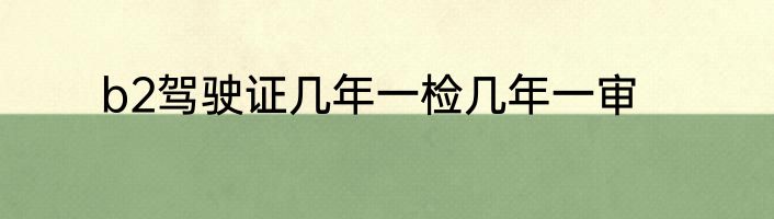 b2驾驶证几年一检几年一审